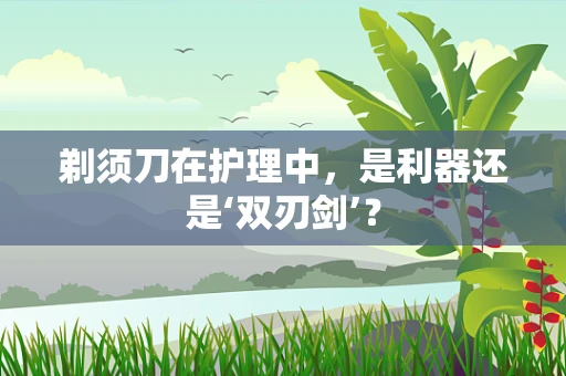 剃须刀在护理中，是利器还是‘双刃剑’？