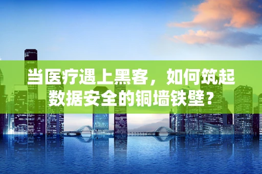 当医疗遇上黑客，如何筑起数据安全的铜墙铁壁？