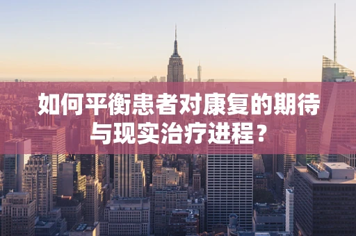如何平衡患者对康复的期待与现实治疗进程？