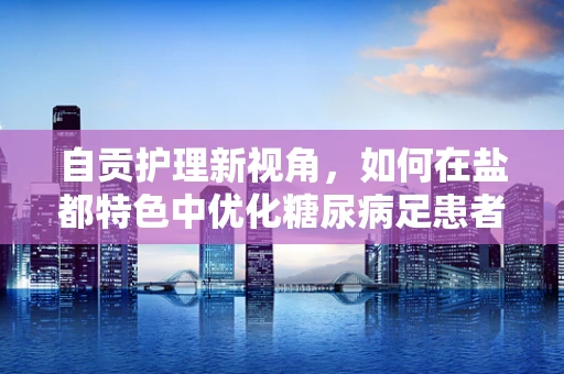 自贡护理新视角，如何在盐都特色中优化糖尿病足患者护理路径？