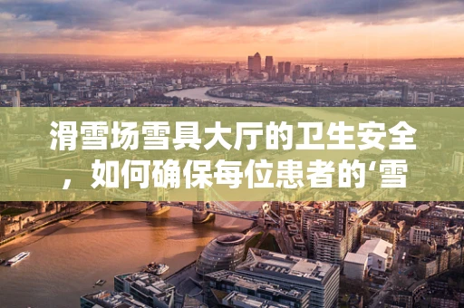 滑雪场雪具大厅的卫生安全，如何确保每位患者的‘雪上安全’？