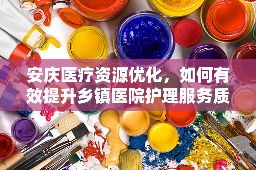 安庆医疗资源优化，如何有效提升乡镇医院护理服务质量？