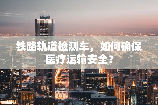 铁路轨道检测车，如何确保医疗运输安全？