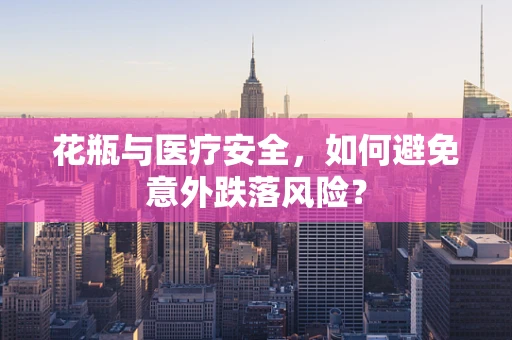 花瓶与医疗安全，如何避免意外跌落风险？