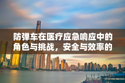 防弹车在医疗应急响应中的角色与挑战，安全与效率的平衡？