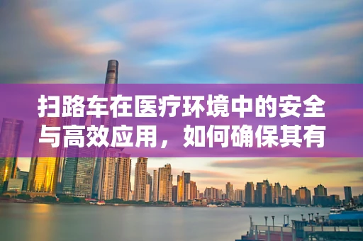 扫路车在医疗环境中的安全与高效应用，如何确保其有效助力医院清洁？