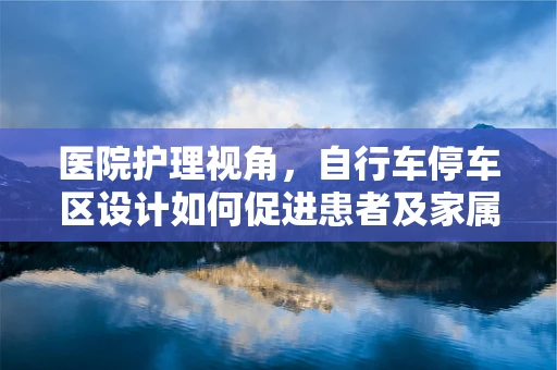 医院护理视角，自行车停车区设计如何促进患者及家属的便利与安全？