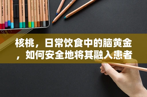 核桃，日常饮食中的脑黄金，如何安全地将其融入患者护理？