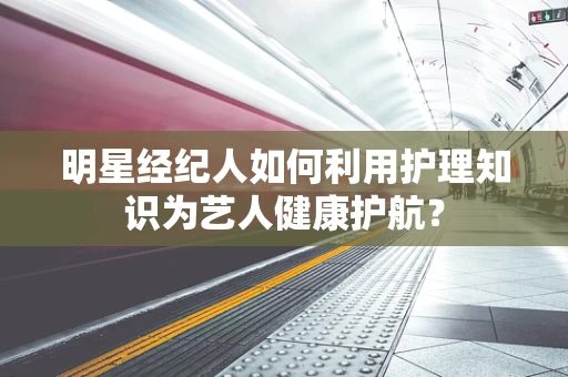 明星经纪人如何利用护理知识为艺人健康护航？
