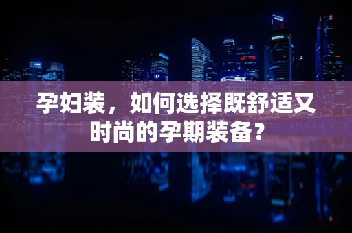 孕妇装，如何选择既舒适又时尚的孕期装备？