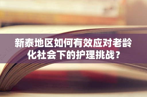 新泰地区如何有效应对老龄化社会下的护理挑战？