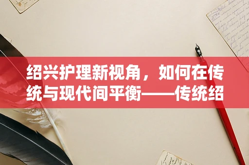 绍兴护理新视角，如何在传统与现代间平衡——传统绍兴黄酒在护理实践中的应用探索