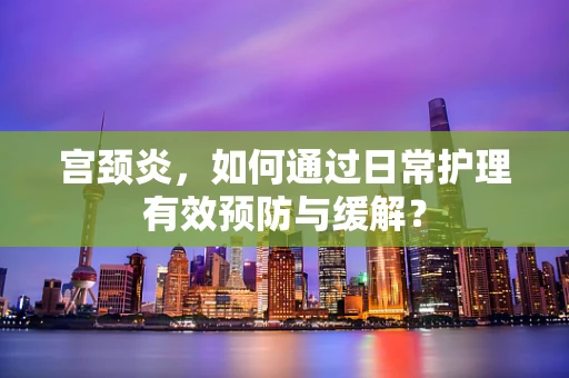 宫颈炎，如何通过日常护理有效预防与缓解？
