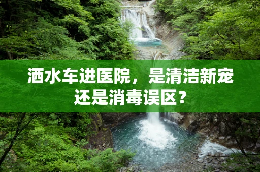 洒水车进医院，是清洁新宠还是消毒误区？