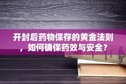 开封后药物保存的黄金法则，如何确保药效与安全？