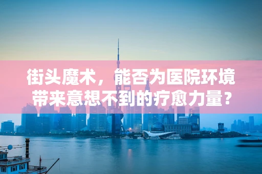 街头魔术，能否为医院环境带来意想不到的疗愈力量？