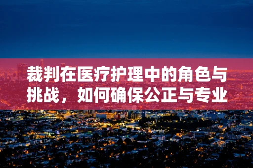 裁判在医疗护理中的角色与挑战，如何确保公正与专业？