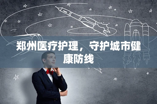郑州医疗护理，守护城市健康防线