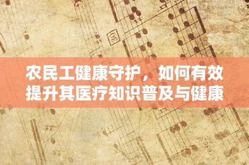 农民工健康守护，如何有效提升其医疗知识普及与健康管理？