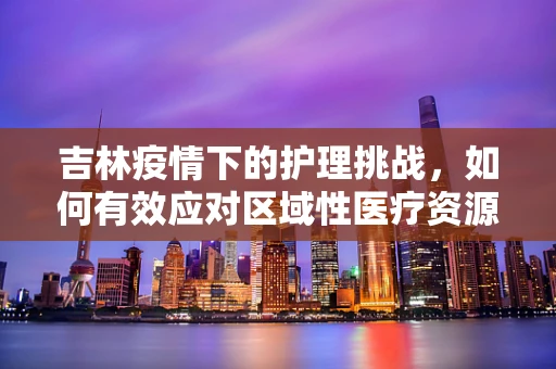 吉林疫情下的护理挑战，如何有效应对区域性医疗资源紧张？