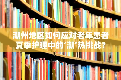 潮州地区如何应对老年患者夏季护理中的‘潮’热挑战？