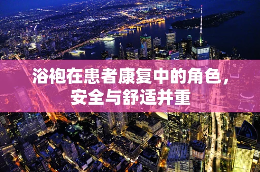 浴袍在患者康复中的角色，安全与舒适并重