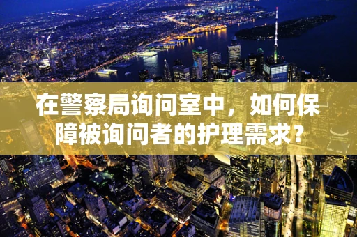 在警察局询问室中，如何保障被询问者的护理需求？