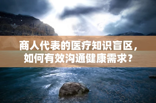 商人代表的医疗知识盲区，如何有效沟通健康需求？