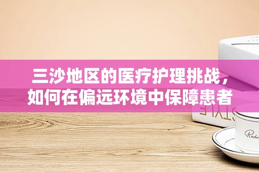 三沙地区的医疗护理挑战，如何在偏远环境中保障患者安全？