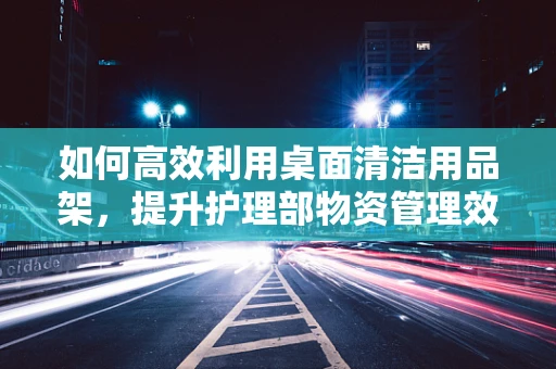 如何高效利用桌面清洁用品架，提升护理部物资管理效率？