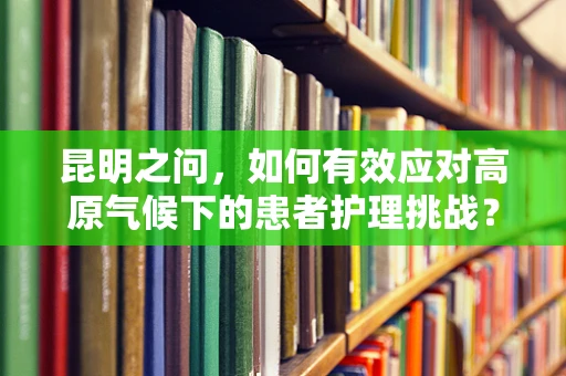 昆明之问，如何有效应对高原气候下的患者护理挑战？