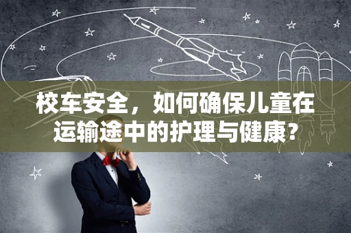 校车安全，如何确保儿童在运输途中的护理与健康？