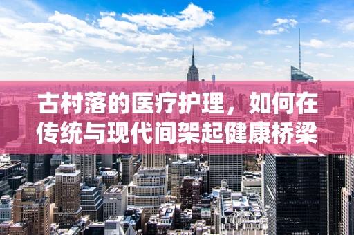 古村落的医疗护理，如何在传统与现代间架起健康桥梁？