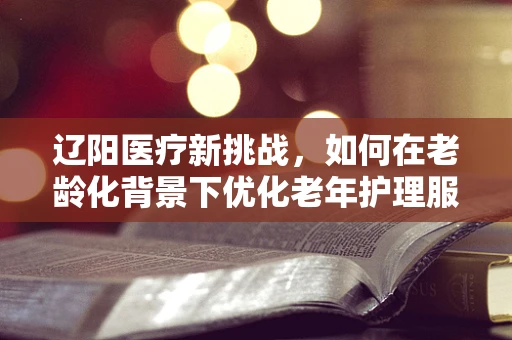 辽阳医疗新挑战，如何在老龄化背景下优化老年护理服务？