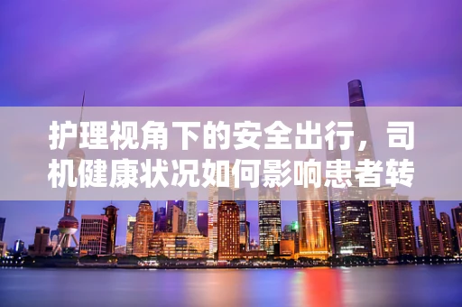 护理视角下的安全出行，司机健康状况如何影响患者转运安全？