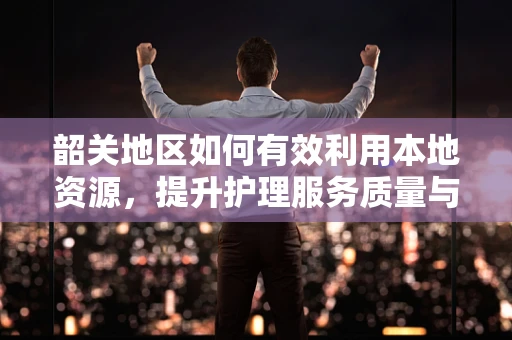韶关地区如何有效利用本地资源，提升护理服务质量与效率？
