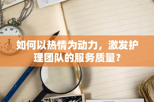 如何以热情为动力，激发护理团队的服务质量？