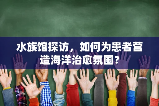 水族馆探访，如何为患者营造海洋治愈氛围？