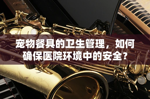 宠物餐具的卫生管理，如何确保医院环境中的安全？