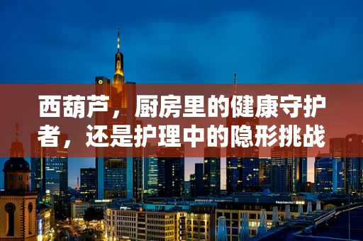 西葫芦，厨房里的健康守护者，还是护理中的隐形挑战？