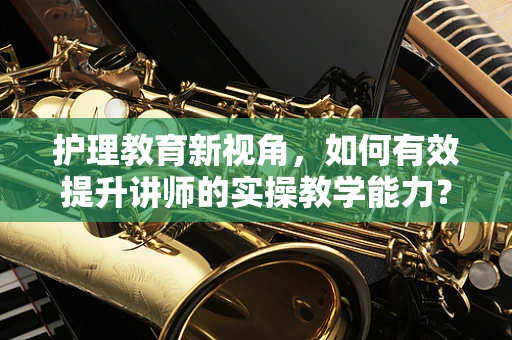 护理教育新视角，如何有效提升讲师的实操教学能力？