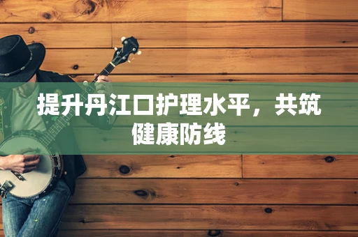 提升丹江口护理水平，共筑健康防线