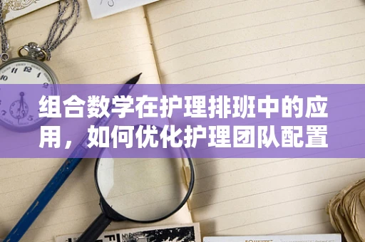 组合数学在护理排班中的应用，如何优化护理团队配置？