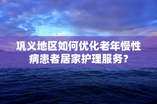 巩义地区如何优化老年慢性病患者居家护理服务？