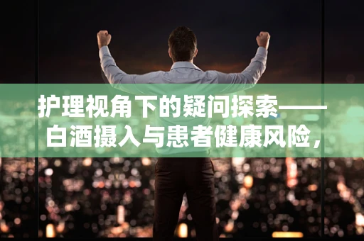护理视角下的疑问探索——白酒摄入与患者健康风险，何为安全界限？