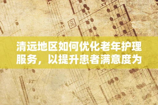 清远地区如何优化老年护理服务，以提升患者满意度为核心？