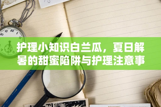 护理小知识白兰瓜，夏日解暑的甜蜜陷阱与护理注意事项？
