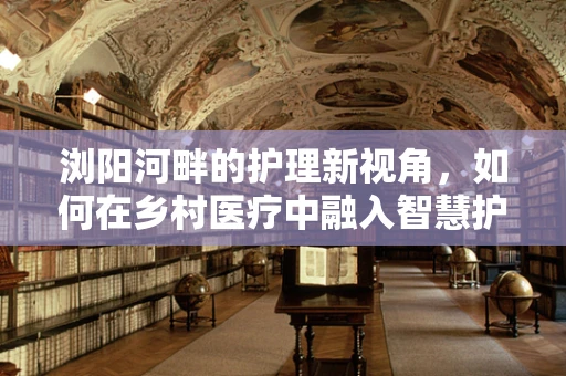 浏阳河畔的护理新视角，如何在乡村医疗中融入智慧护理