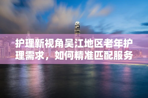 护理新视角吴江地区老年护理需求，如何精准匹配服务与资源？