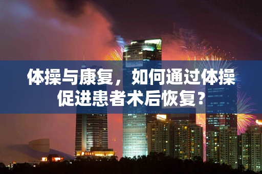 体操与康复，如何通过体操促进患者术后恢复？